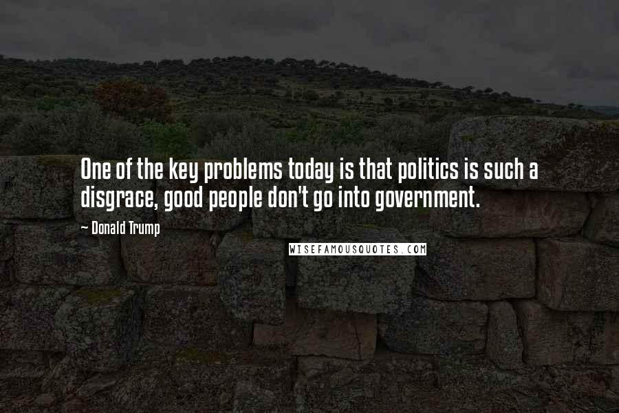 Donald Trump Quotes: One of the key problems today is that politics is such a disgrace, good people don't go into government.