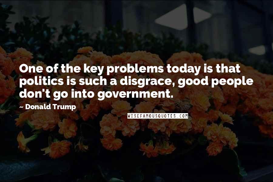 Donald Trump Quotes: One of the key problems today is that politics is such a disgrace, good people don't go into government.