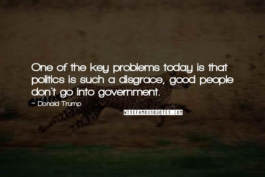 Donald Trump Quotes: One of the key problems today is that politics is such a disgrace, good people don't go into government.