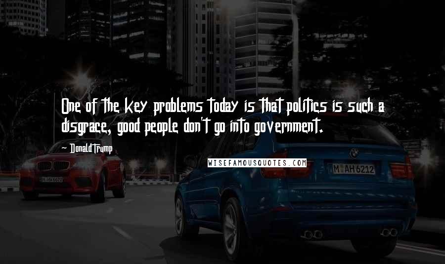 Donald Trump Quotes: One of the key problems today is that politics is such a disgrace, good people don't go into government.