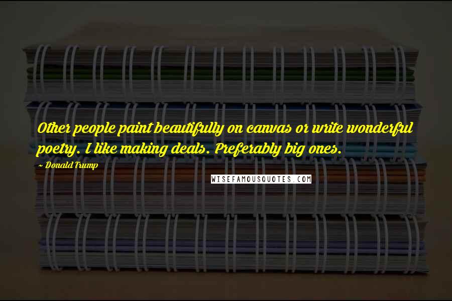 Donald Trump Quotes: Other people paint beautifully on canvas or write wonderful poetry. I like making deals. Preferably big ones.