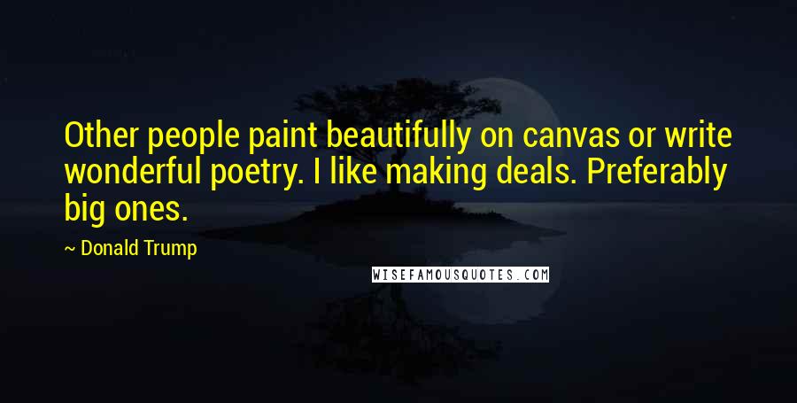 Donald Trump Quotes: Other people paint beautifully on canvas or write wonderful poetry. I like making deals. Preferably big ones.