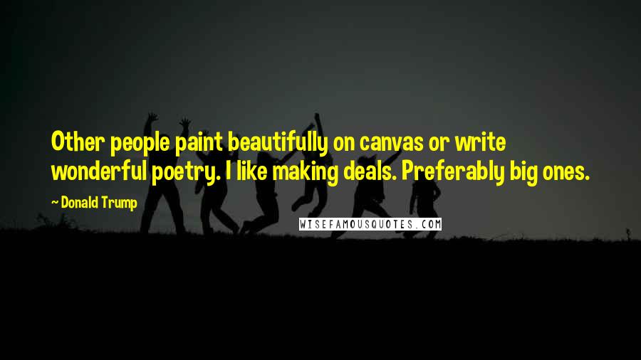 Donald Trump Quotes: Other people paint beautifully on canvas or write wonderful poetry. I like making deals. Preferably big ones.