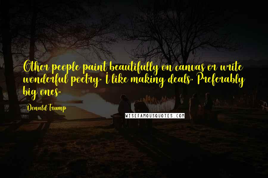 Donald Trump Quotes: Other people paint beautifully on canvas or write wonderful poetry. I like making deals. Preferably big ones.