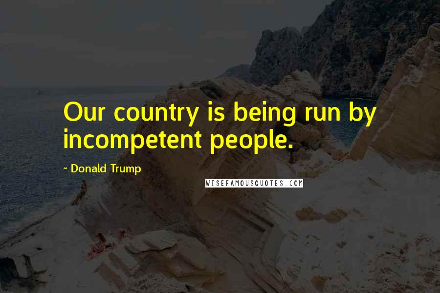 Donald Trump Quotes: Our country is being run by incompetent people.