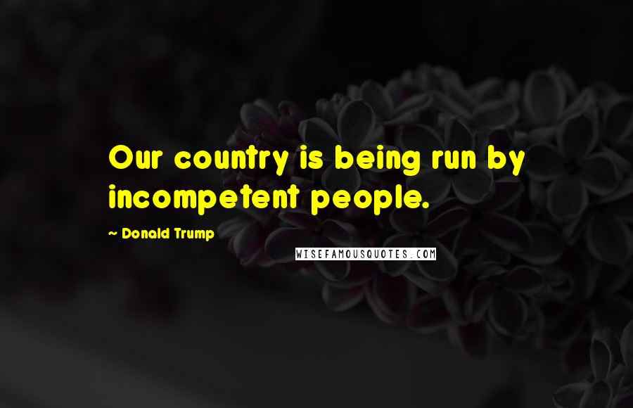 Donald Trump Quotes: Our country is being run by incompetent people.