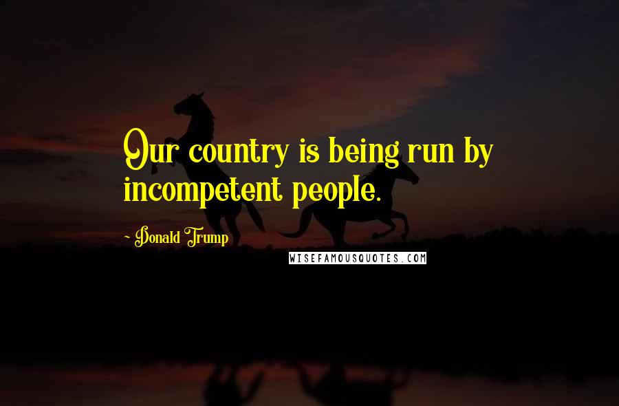 Donald Trump Quotes: Our country is being run by incompetent people.