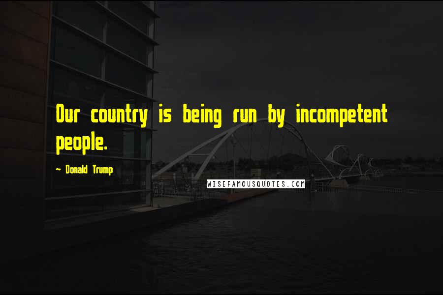 Donald Trump Quotes: Our country is being run by incompetent people.