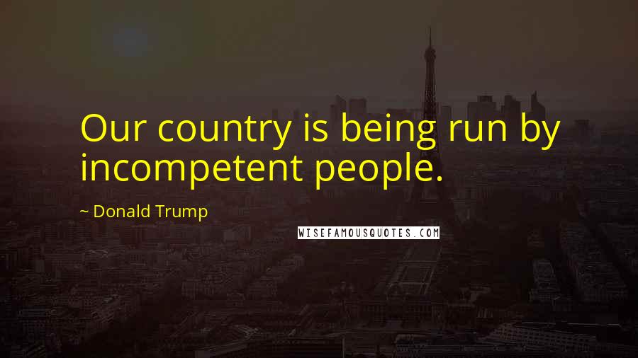 Donald Trump Quotes: Our country is being run by incompetent people.