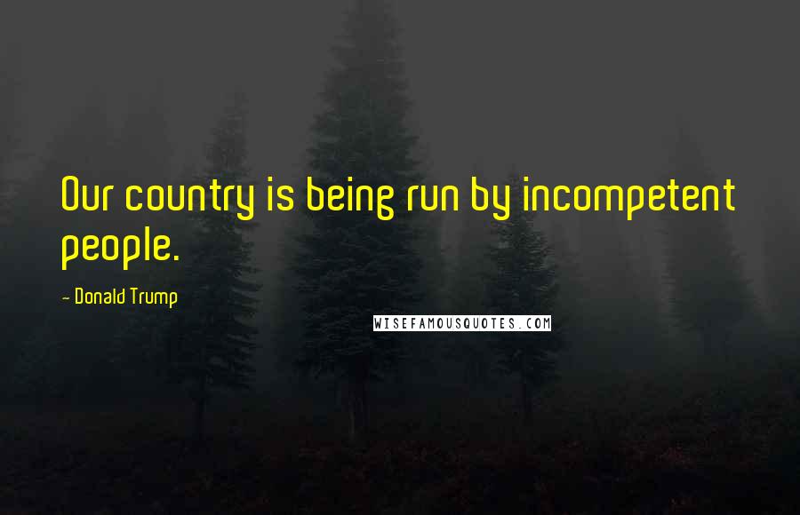 Donald Trump Quotes: Our country is being run by incompetent people.