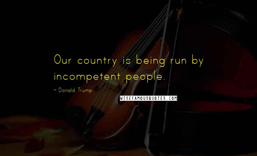 Donald Trump Quotes: Our country is being run by incompetent people.