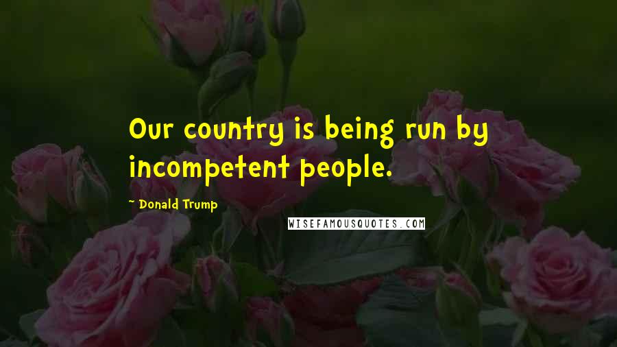 Donald Trump Quotes: Our country is being run by incompetent people.