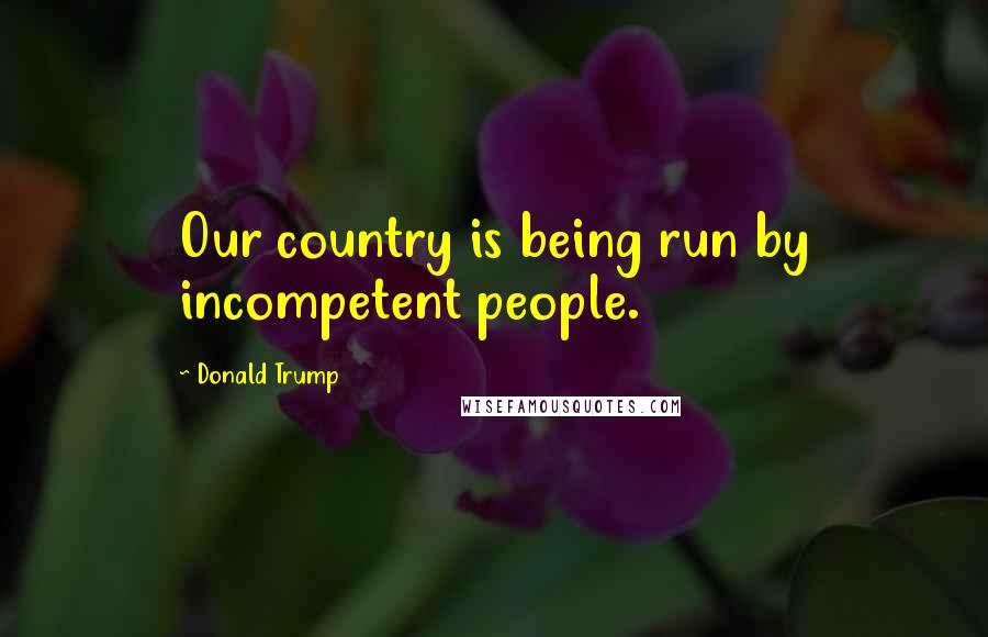 Donald Trump Quotes: Our country is being run by incompetent people.