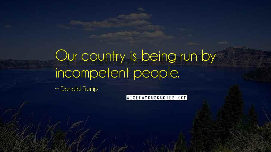 Donald Trump Quotes: Our country is being run by incompetent people.