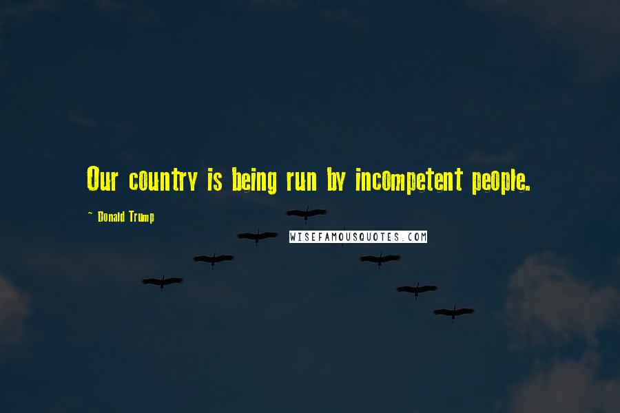 Donald Trump Quotes: Our country is being run by incompetent people.