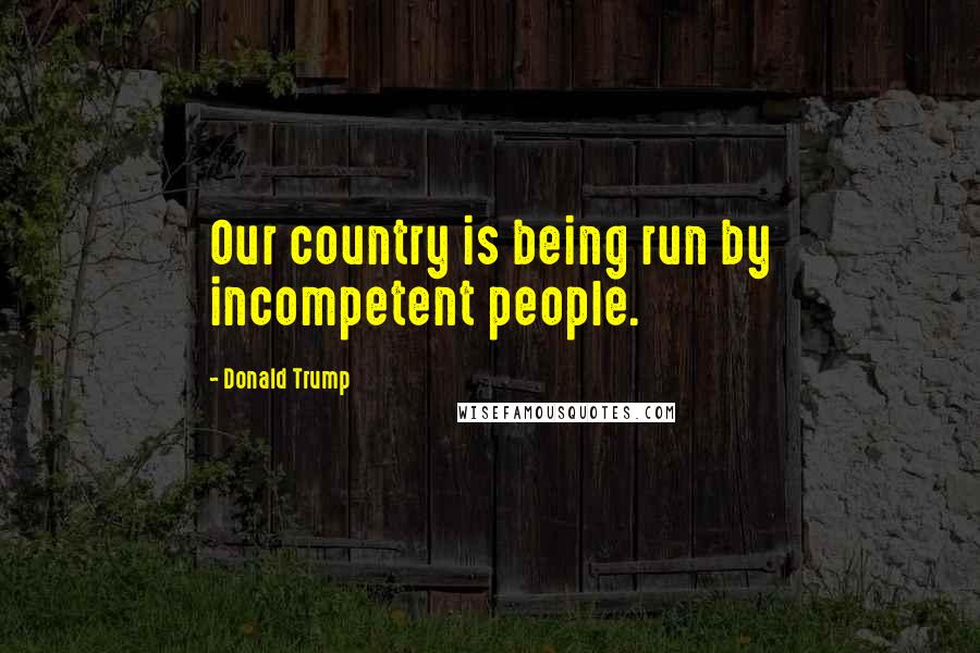 Donald Trump Quotes: Our country is being run by incompetent people.