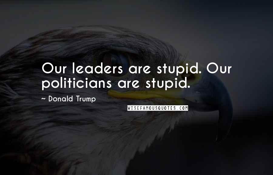 Donald Trump Quotes: Our leaders are stupid. Our politicians are stupid.