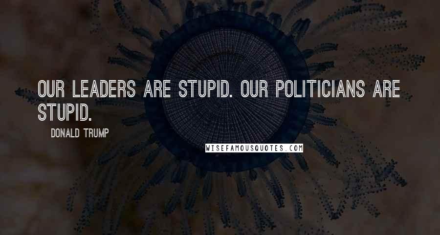 Donald Trump Quotes: Our leaders are stupid. Our politicians are stupid.