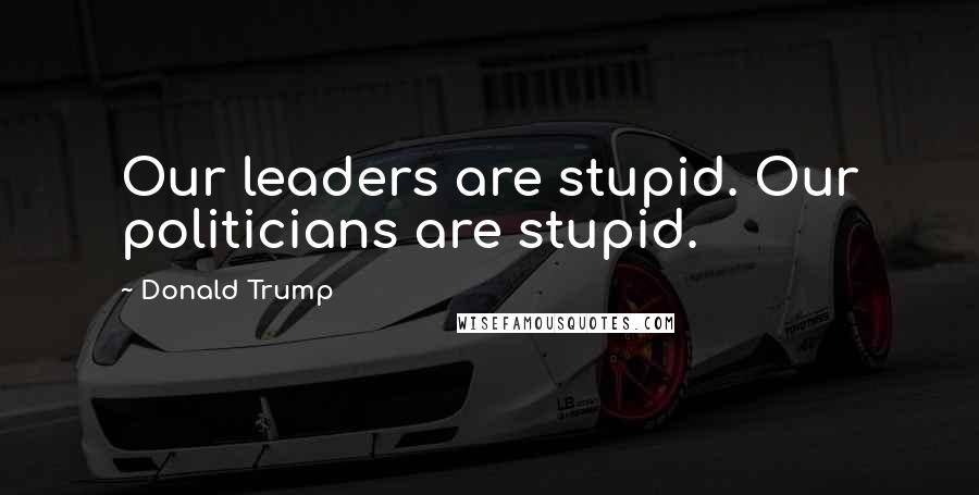 Donald Trump Quotes: Our leaders are stupid. Our politicians are stupid.