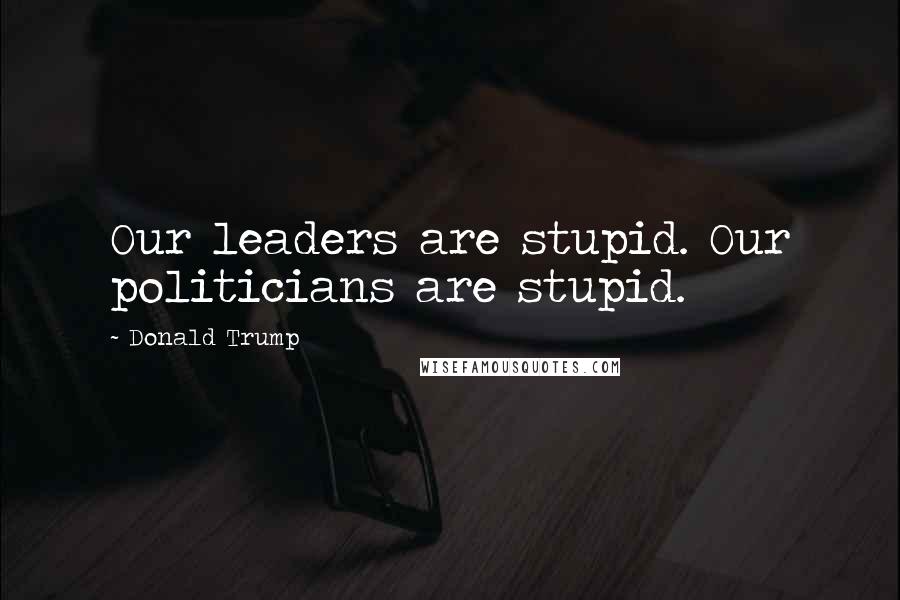 Donald Trump Quotes: Our leaders are stupid. Our politicians are stupid.