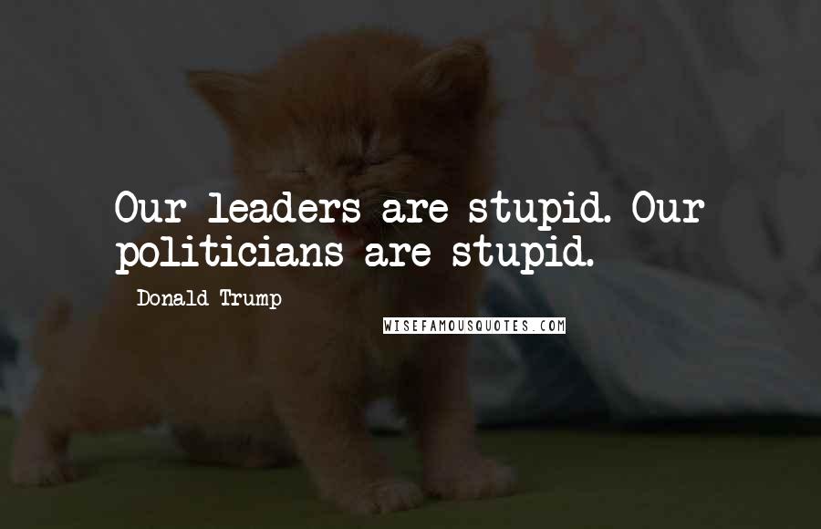 Donald Trump Quotes: Our leaders are stupid. Our politicians are stupid.