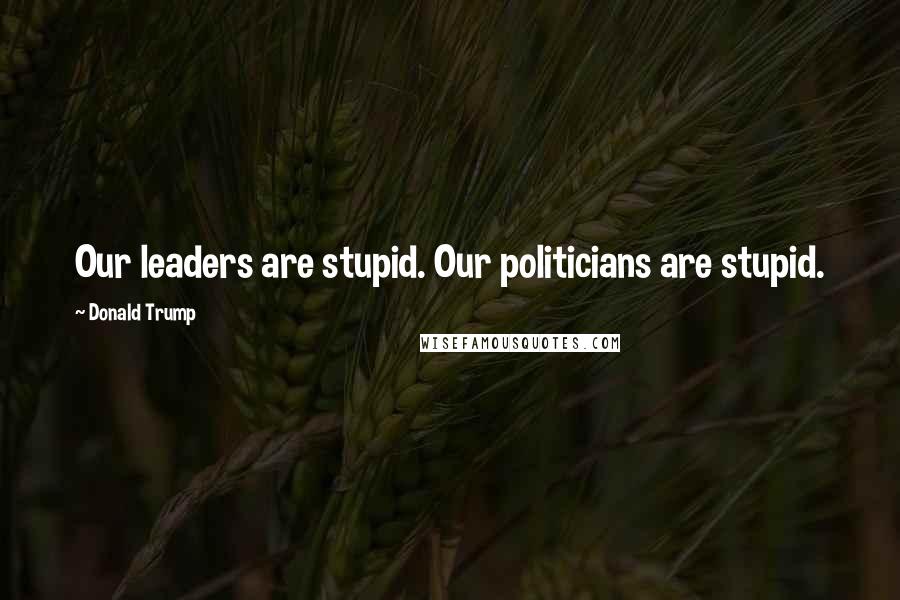 Donald Trump Quotes: Our leaders are stupid. Our politicians are stupid.