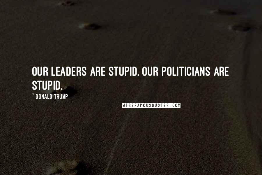 Donald Trump Quotes: Our leaders are stupid. Our politicians are stupid.