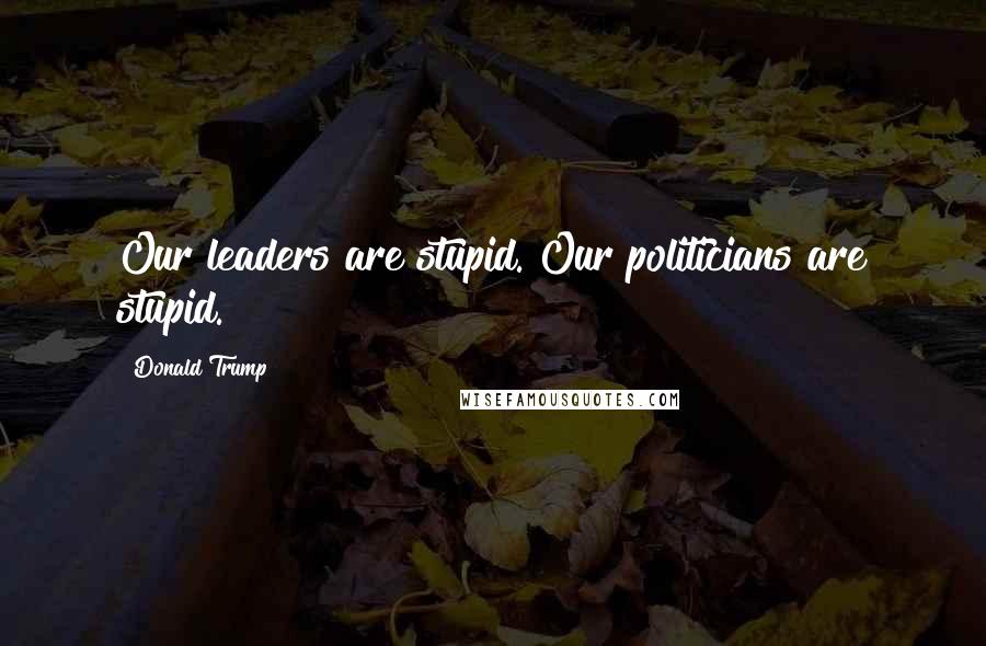 Donald Trump Quotes: Our leaders are stupid. Our politicians are stupid.