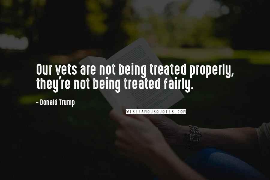 Donald Trump Quotes: Our vets are not being treated properly, they're not being treated fairly.