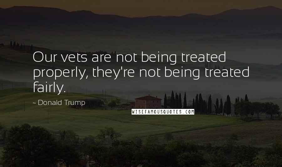 Donald Trump Quotes: Our vets are not being treated properly, they're not being treated fairly.