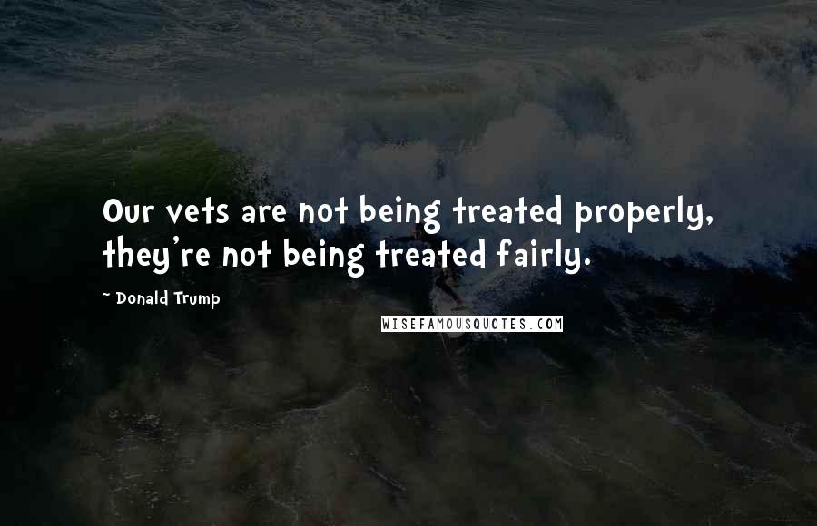 Donald Trump Quotes: Our vets are not being treated properly, they're not being treated fairly.