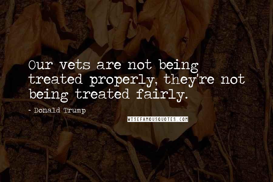 Donald Trump Quotes: Our vets are not being treated properly, they're not being treated fairly.