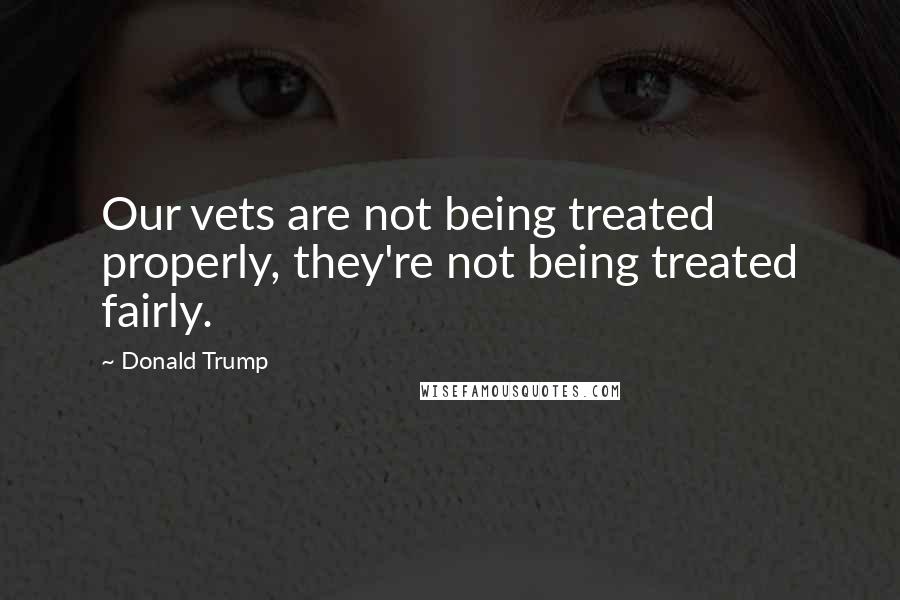 Donald Trump Quotes: Our vets are not being treated properly, they're not being treated fairly.