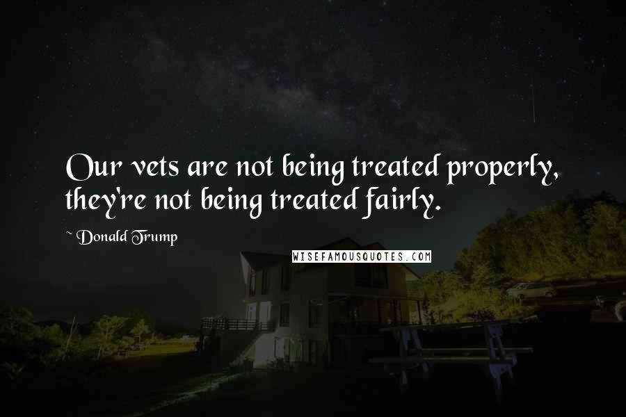 Donald Trump Quotes: Our vets are not being treated properly, they're not being treated fairly.