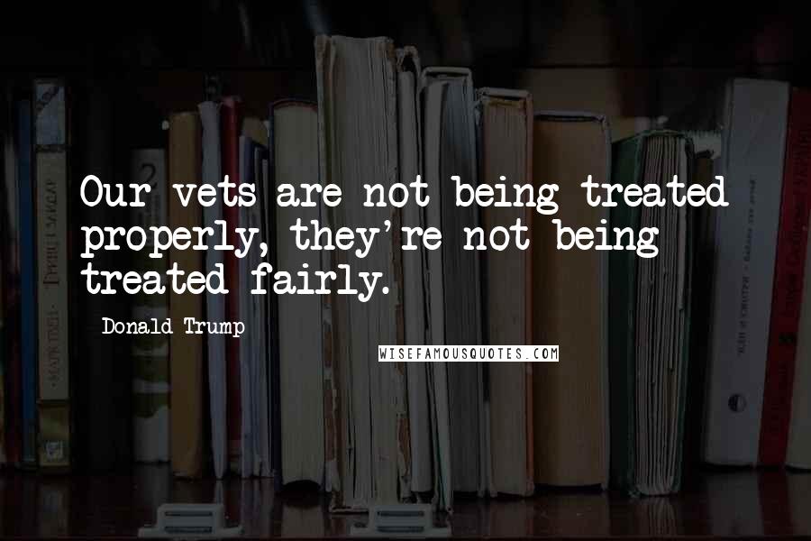 Donald Trump Quotes: Our vets are not being treated properly, they're not being treated fairly.