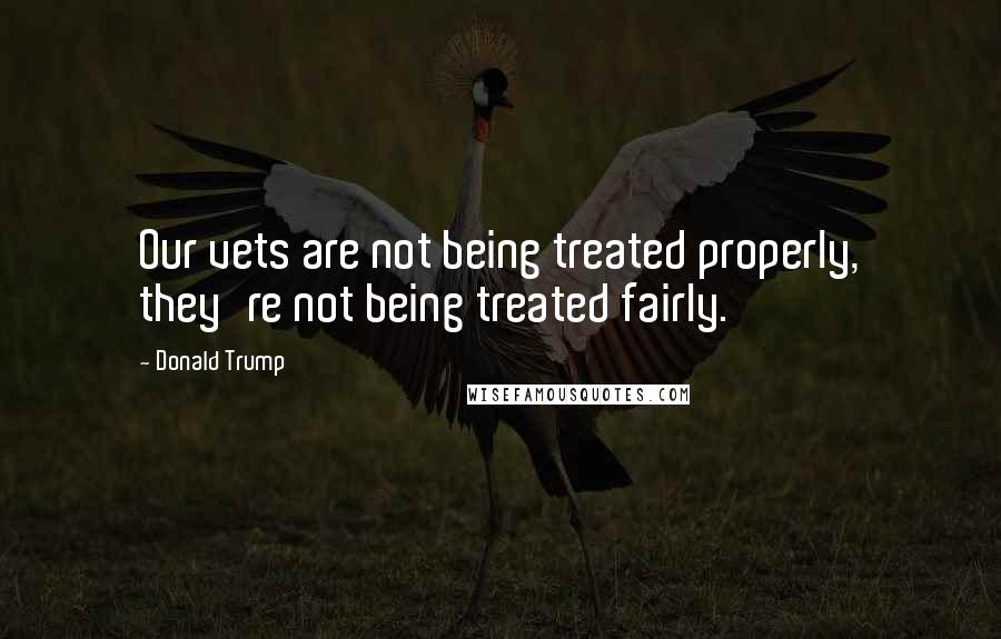 Donald Trump Quotes: Our vets are not being treated properly, they're not being treated fairly.