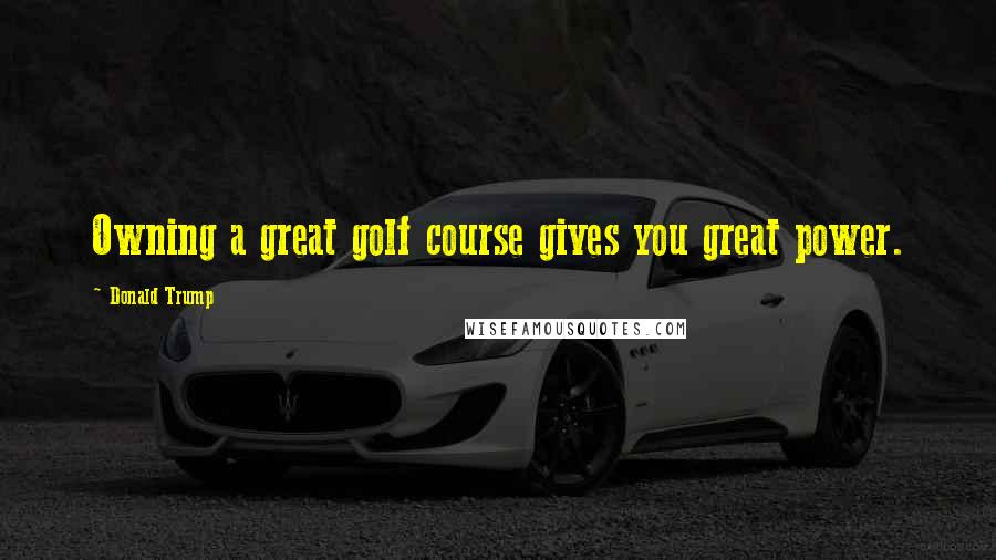 Donald Trump Quotes: Owning a great golf course gives you great power.