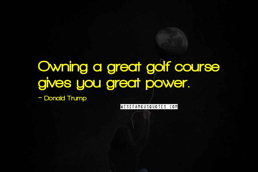 Donald Trump Quotes: Owning a great golf course gives you great power.