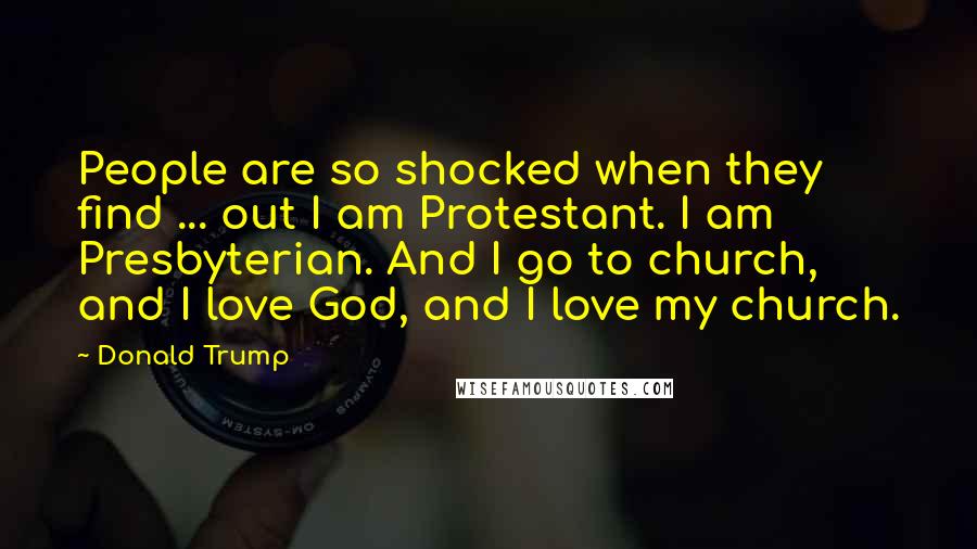 Donald Trump Quotes: People are so shocked when they find ... out I am Protestant. I am Presbyterian. And I go to church, and I love God, and I love my church.