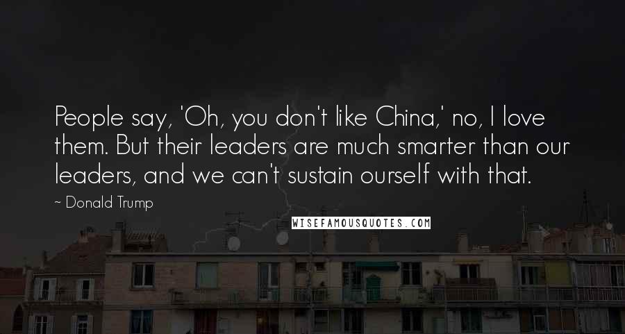 Donald Trump Quotes: People say, 'Oh, you don't like China,' no, I love them. But their leaders are much smarter than our leaders, and we can't sustain ourself with that.