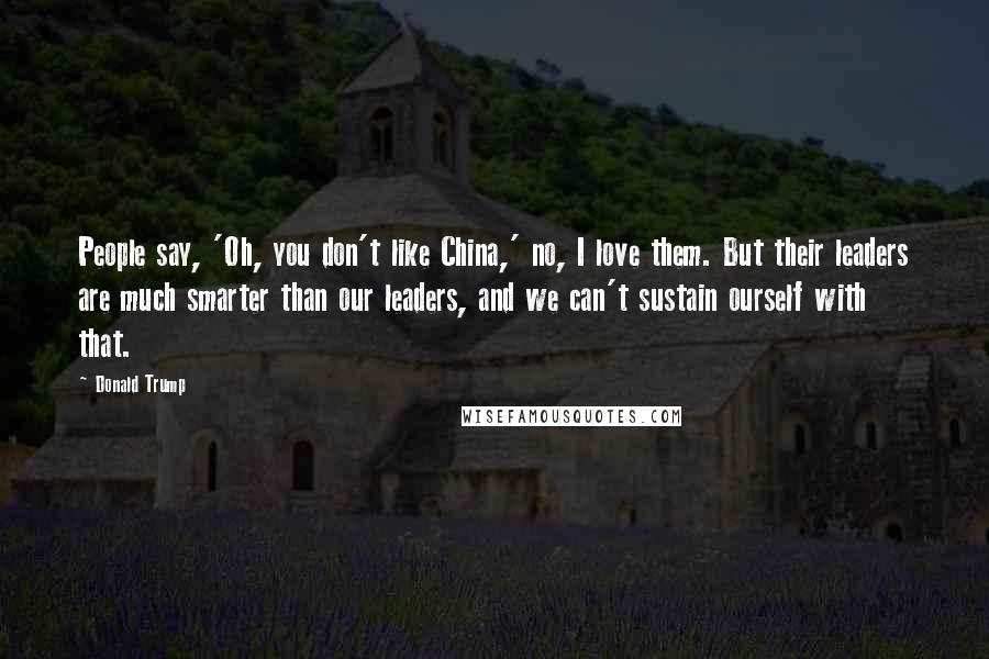 Donald Trump Quotes: People say, 'Oh, you don't like China,' no, I love them. But their leaders are much smarter than our leaders, and we can't sustain ourself with that.