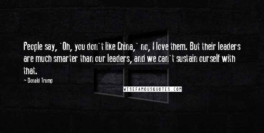 Donald Trump Quotes: People say, 'Oh, you don't like China,' no, I love them. But their leaders are much smarter than our leaders, and we can't sustain ourself with that.