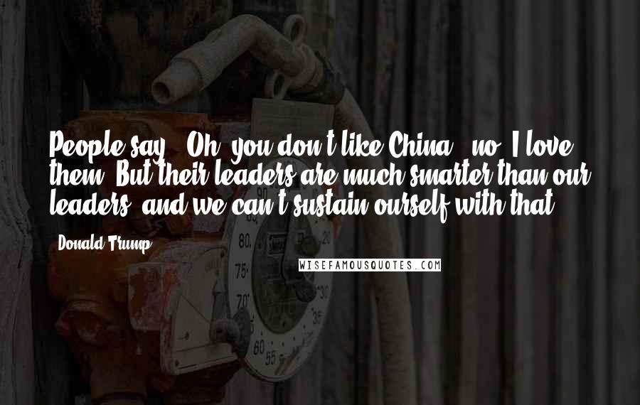 Donald Trump Quotes: People say, 'Oh, you don't like China,' no, I love them. But their leaders are much smarter than our leaders, and we can't sustain ourself with that.