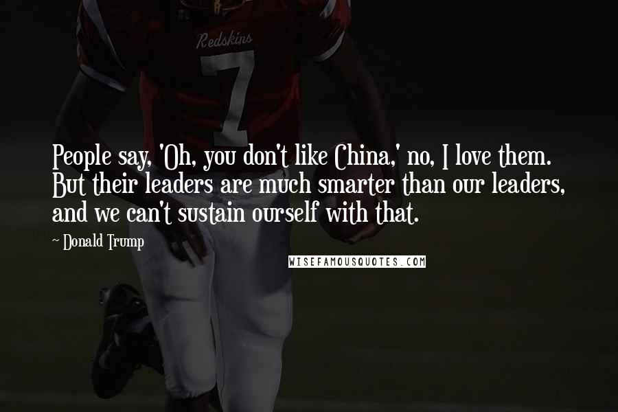 Donald Trump Quotes: People say, 'Oh, you don't like China,' no, I love them. But their leaders are much smarter than our leaders, and we can't sustain ourself with that.