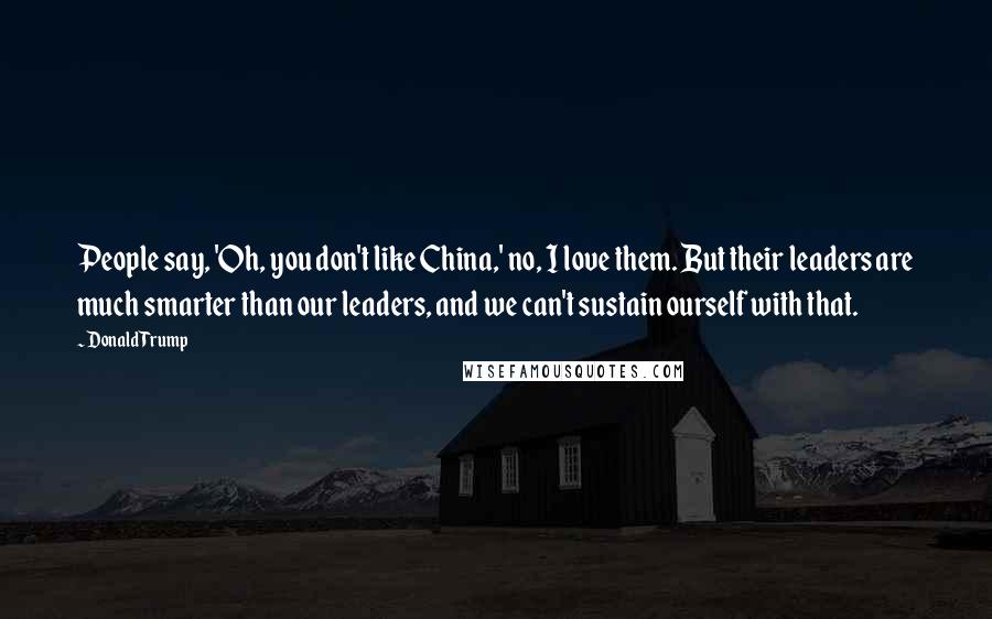 Donald Trump Quotes: People say, 'Oh, you don't like China,' no, I love them. But their leaders are much smarter than our leaders, and we can't sustain ourself with that.