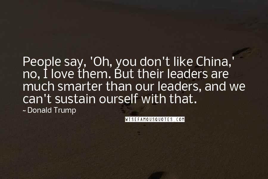 Donald Trump Quotes: People say, 'Oh, you don't like China,' no, I love them. But their leaders are much smarter than our leaders, and we can't sustain ourself with that.