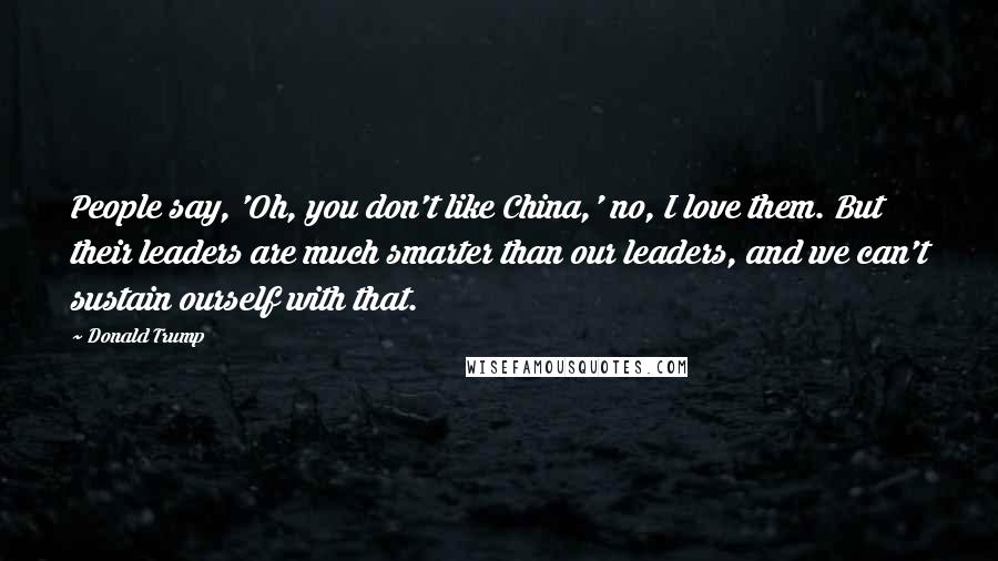 Donald Trump Quotes: People say, 'Oh, you don't like China,' no, I love them. But their leaders are much smarter than our leaders, and we can't sustain ourself with that.