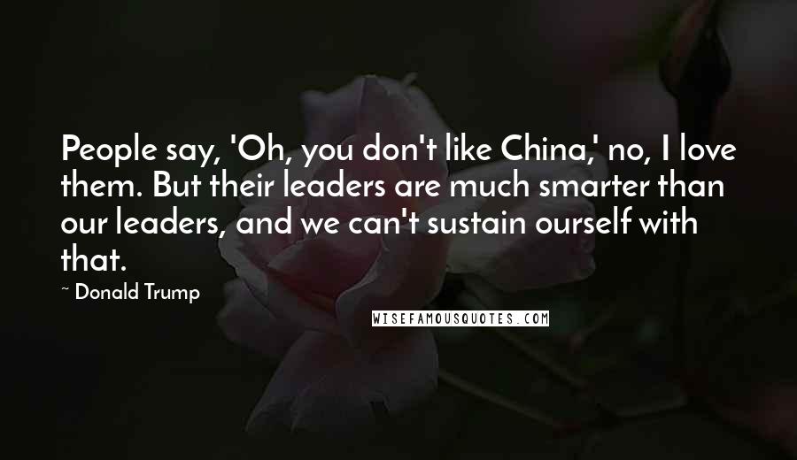 Donald Trump Quotes: People say, 'Oh, you don't like China,' no, I love them. But their leaders are much smarter than our leaders, and we can't sustain ourself with that.