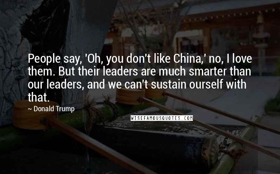 Donald Trump Quotes: People say, 'Oh, you don't like China,' no, I love them. But their leaders are much smarter than our leaders, and we can't sustain ourself with that.