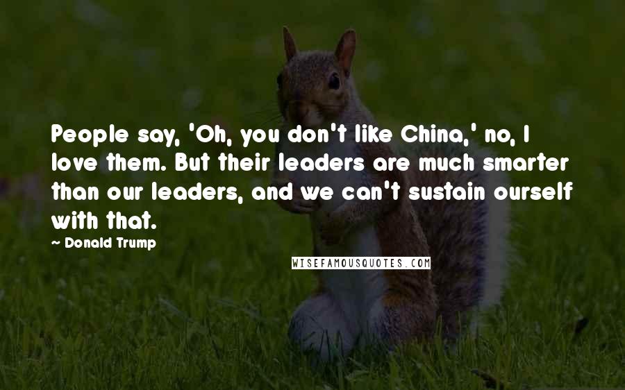 Donald Trump Quotes: People say, 'Oh, you don't like China,' no, I love them. But their leaders are much smarter than our leaders, and we can't sustain ourself with that.